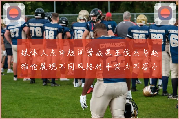 媒体人点评短训营成果王俊杰与赵维伦展现不同风格对手实力不容小觑
