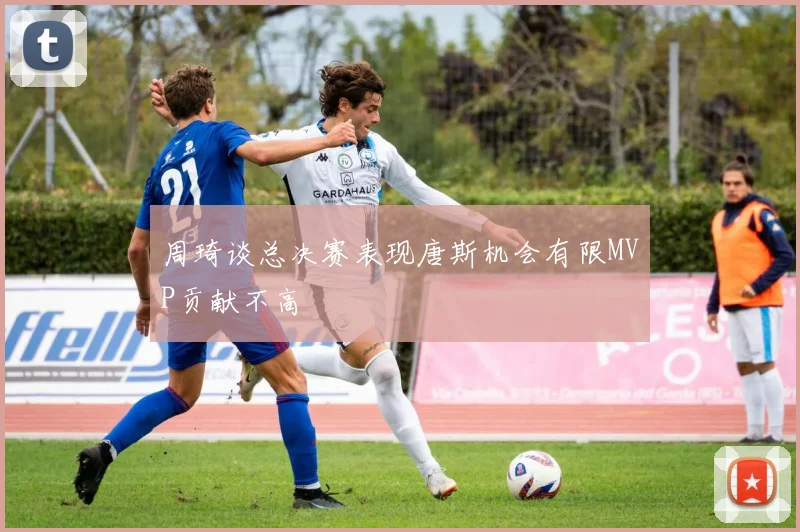周琦谈总决赛表现唐斯机会有限MVP贡献不高