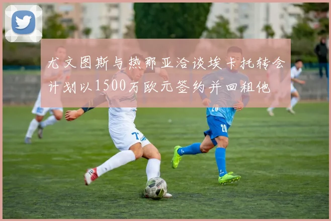 尤文图斯与热那亚洽谈埃卡托转会计划以1500万欧元签约并回租他