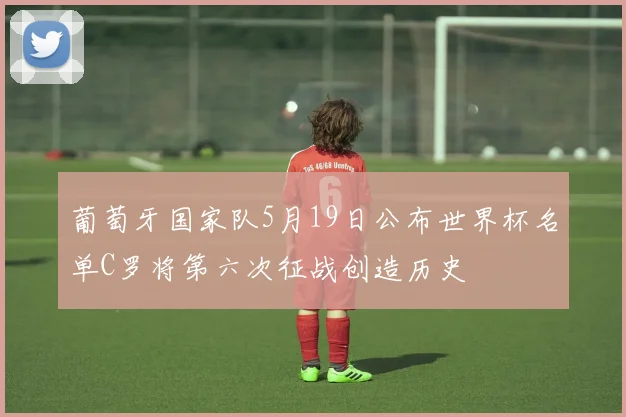 葡萄牙国家队5月19日公布世界杯名单C罗将第六次征战创造历史