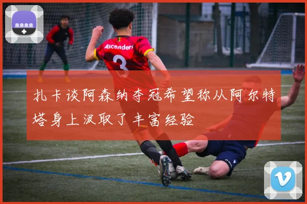 扎卡谈阿森纳夺冠希望称从阿尔特塔身上汲取了丰富经验
