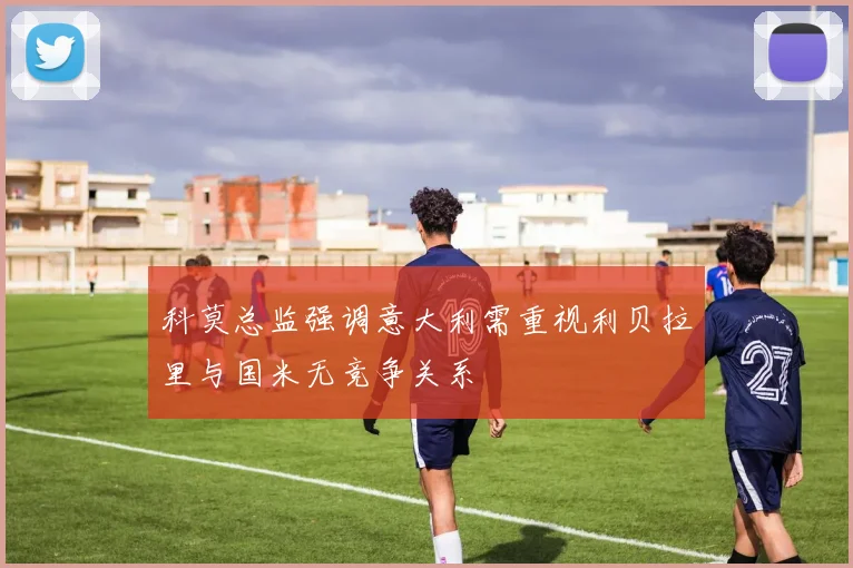 科莫总监强调意大利需重视利贝拉里与国米无竞争关系