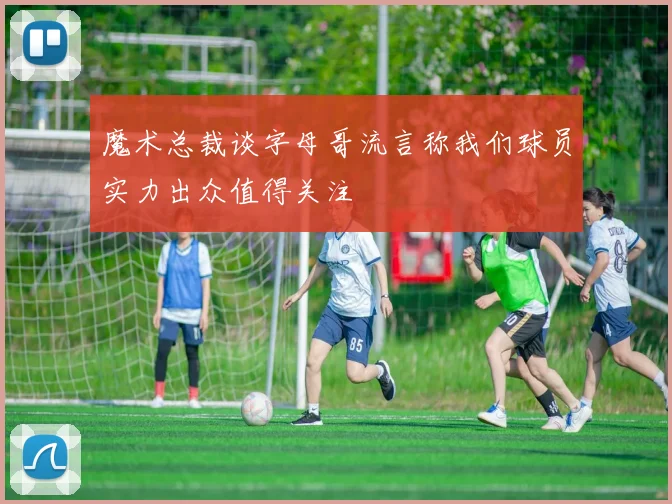 魔术总裁谈字母哥流言称我们球员实力出众值得关注
