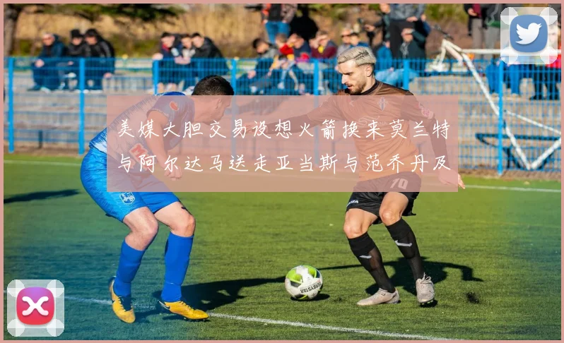 美媒大胆交易设想火箭换来莫兰特与阿尔达马送走亚当斯与范乔丹及两个选秀权
