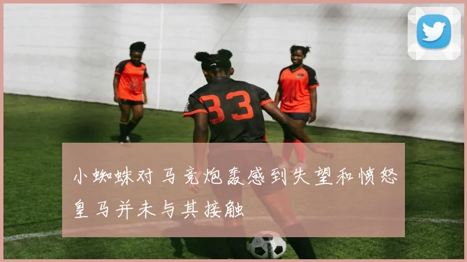 小蜘蛛对马竞炮轰感到失望和愤怒皇马并未与其接触