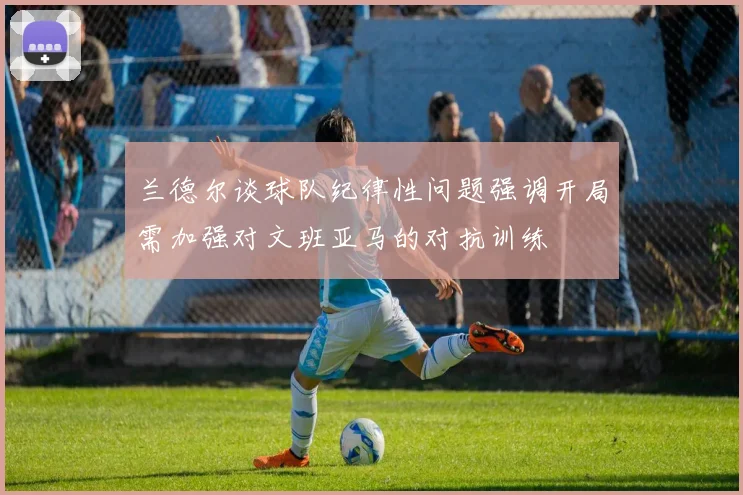 兰德尔谈球队纪律性问题强调开局需加强对文班亚马的对抗训练