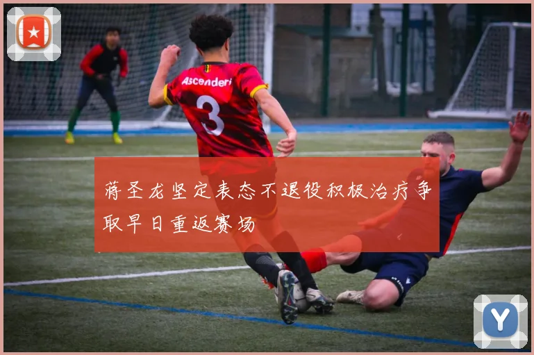 蒋圣龙坚定表态不退役积极治疗争取早日重返赛场