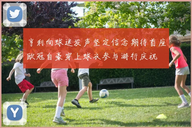 亨利向球迷发声坚定信念期待首座欧冠自豪穿上球衣参与游行庆祝