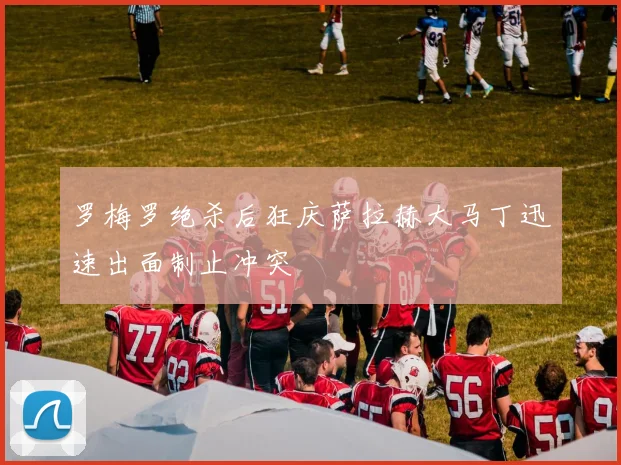 罗梅罗绝杀后狂庆萨拉赫大马丁迅速出面制止冲突