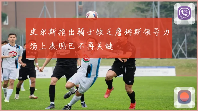 皮尔斯指出骑士缺乏詹姆斯领导力场上表现已不再关键